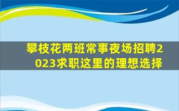 攀枝花两班常事夜场招聘2023求职这里的理想选择